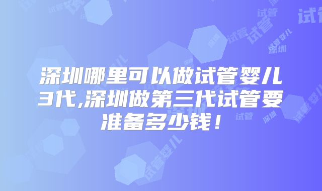 深圳哪里可以做试管婴儿3代,深圳做第三代试管要准备多少钱！