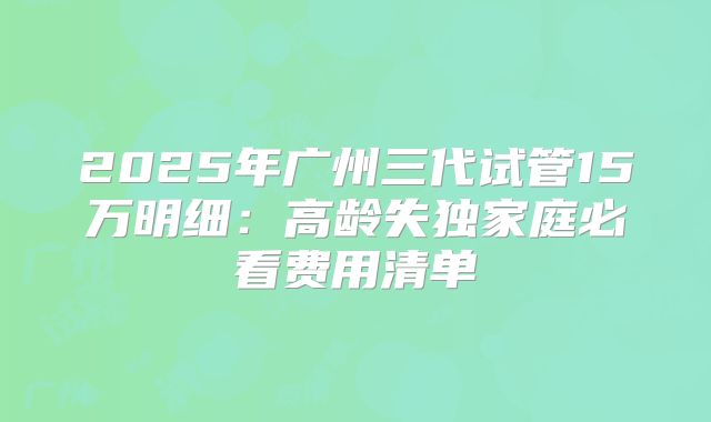 2025年广州三代试管15万明细：高龄失独家庭必看费用清单