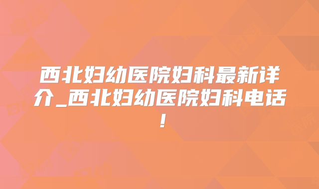 西北妇幼医院妇科最新详介_西北妇幼医院妇科电话！
