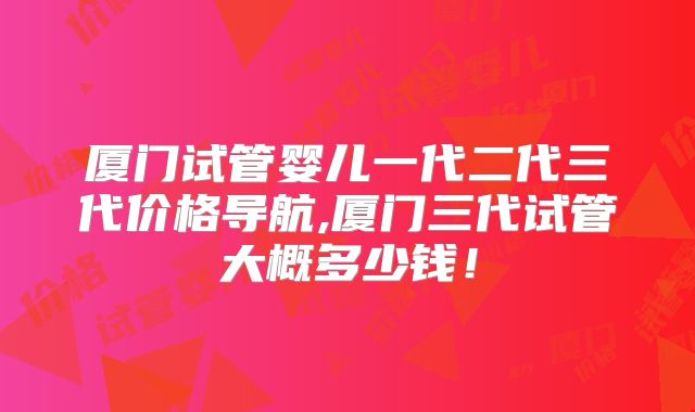 厦门试管婴儿一代二代三代价格导航,厦门三代试管大概多少钱！