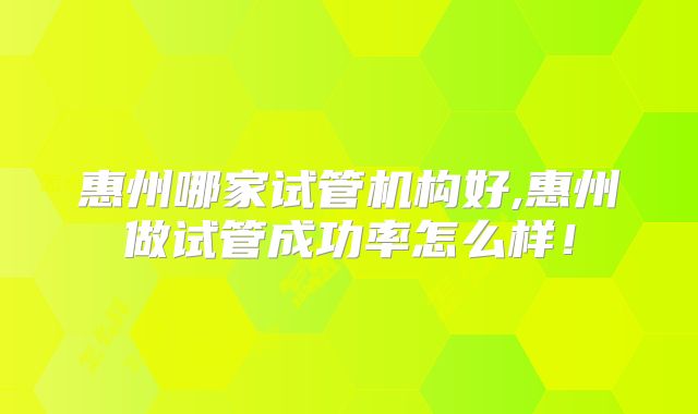 惠州哪家试管机构好,惠州做试管成功率怎么样！
