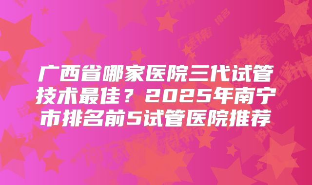 广西省哪家医院三代试管技术最佳？2025年南宁市排名前5试管医院推荐
