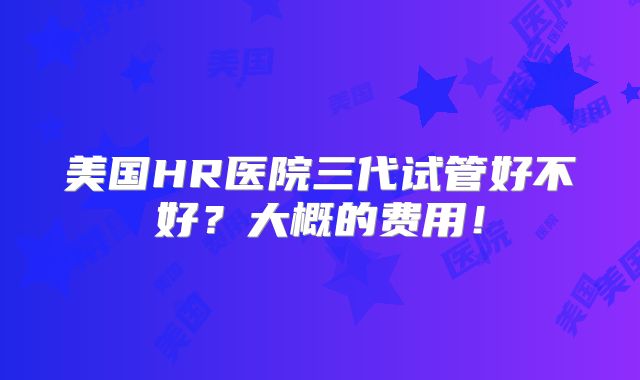 美国HR医院三代试管好不好?大概的费用!