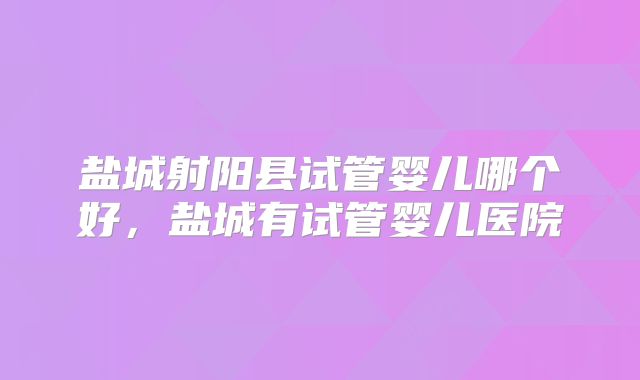 盐城射阳县试管婴儿哪个好，盐城有试管婴儿医院