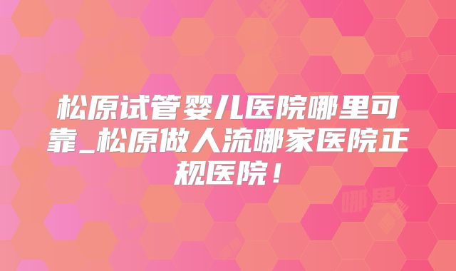 松原试管婴儿医院哪里可靠_松原做人流哪家医院正规医院！