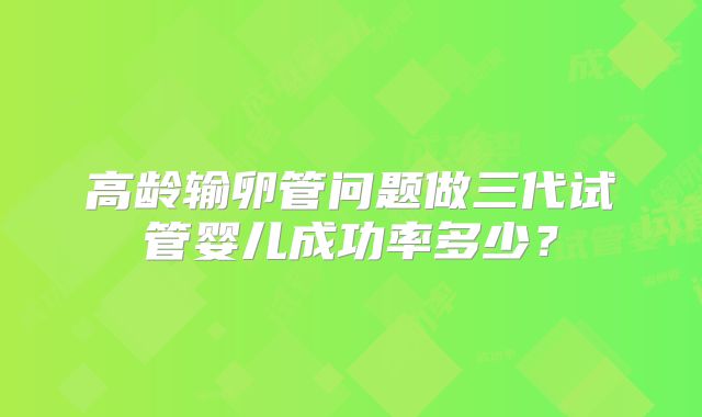 高龄输卵管问题做三代试管婴儿成功率多少？
