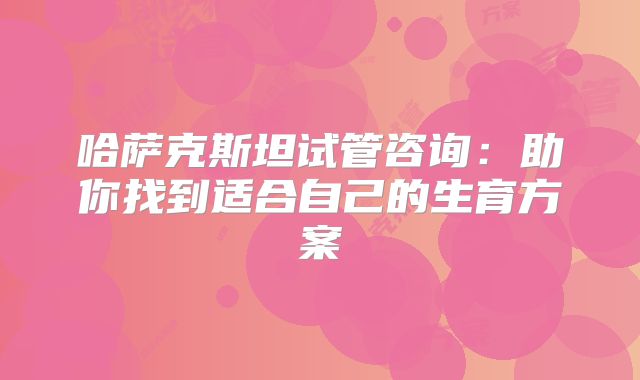 哈萨克斯坦试管咨询：助你找到适合自己的生育方案