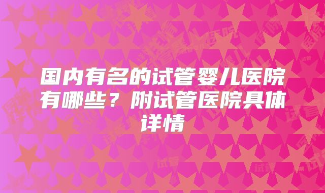国内有名的试管婴儿医院有哪些？附试管医院具体详情