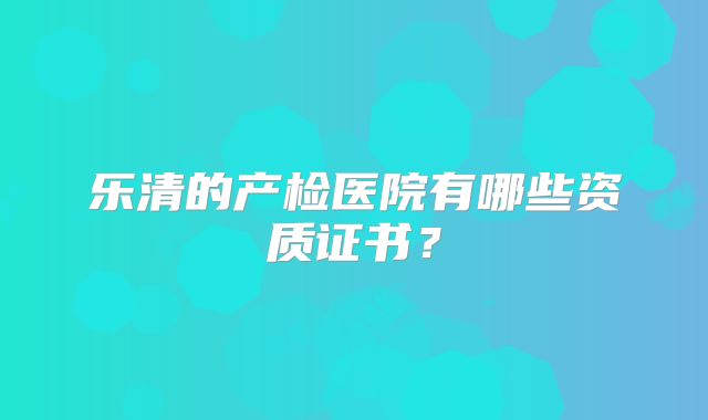 乐清的产检医院有哪些资质证书?