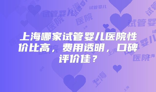 上海哪家试管婴儿医院性价比高,费用透明,口碑评价佳?