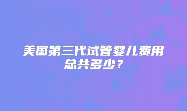 美国第三代试管婴儿费用总共多少？