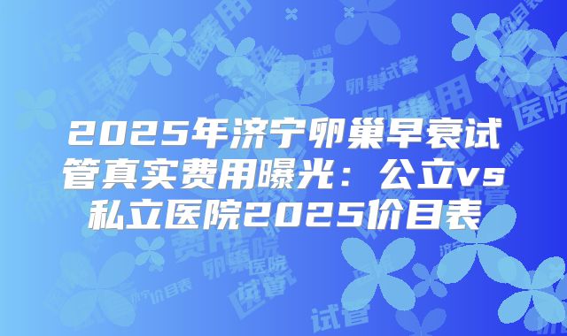 2025年济宁卵巢早衰试管真实费用曝光：公立vs私立医院2025价目表