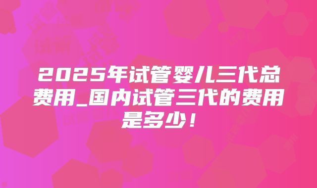 2025年试管婴儿三代总费用_国内试管三代的费用是多少!