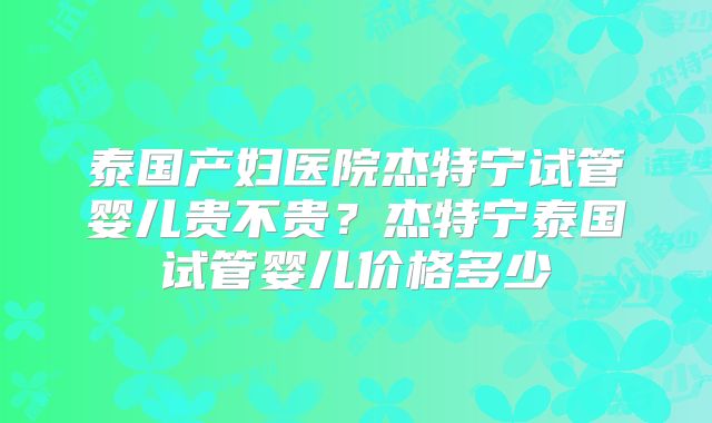 泰国产妇医院杰特宁试管婴儿贵不贵?杰特宁泰国试管婴儿价格多少