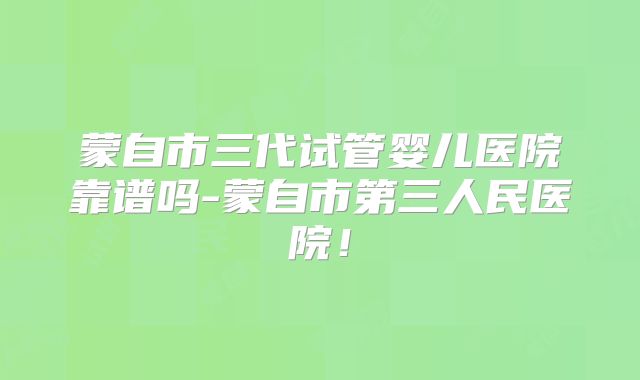 蒙自市三代试管婴儿医院靠谱吗-蒙自市第三人民医院！