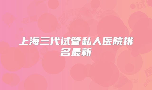 上海三代试管私人医院排名最新