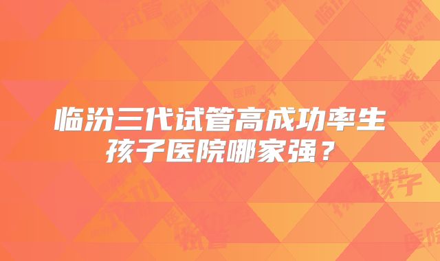 临汾三代试管高成功率生孩子医院哪家强？