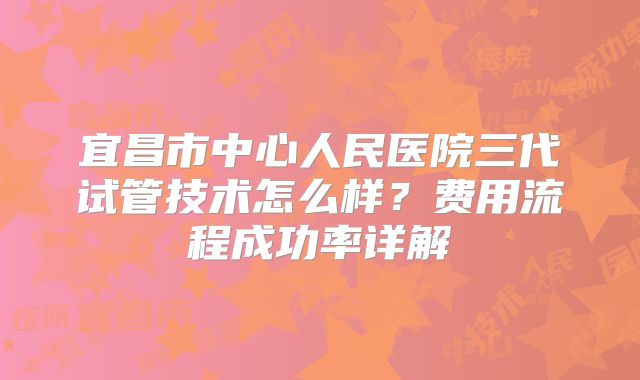 宜昌市中心人民医院三代试管技术怎么样？费用流程成功率详解