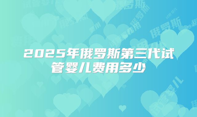 2025年俄罗斯第三代试管婴儿费用多少