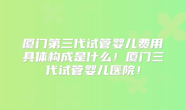 厦门第三代试管婴儿费用具体构成是什么！厦门三代试管婴儿医院！