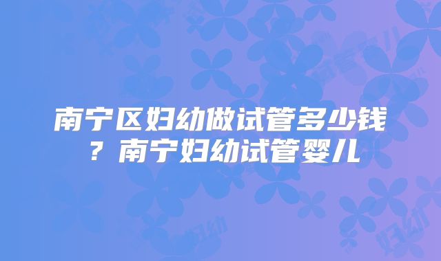 南宁区妇幼做试管多少钱？南宁妇幼试管婴儿