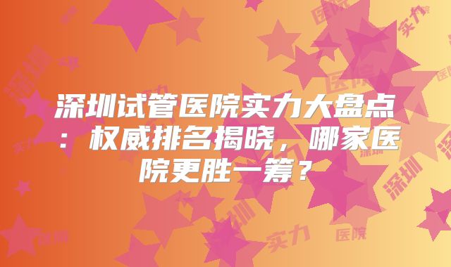 深圳试管医院实力大盘点：权威排名揭晓，哪家医院更胜一筹？