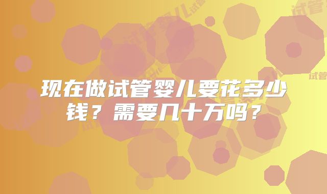 现在做试管婴儿要花多少钱?需要几十万吗?