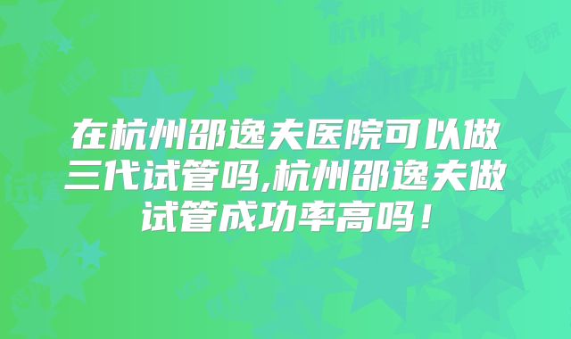 在杭州邵逸夫医院可以做三代试管吗,杭州邵逸夫做试管成功率高吗！