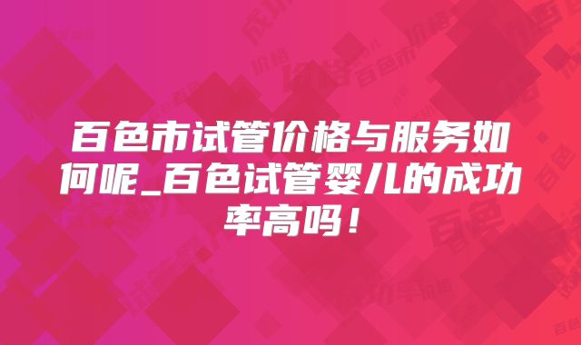 百色市试管价格与服务如何呢_百色试管婴儿的成功率高吗！