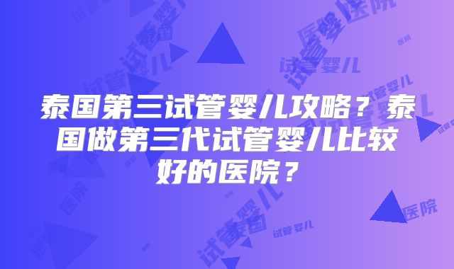 泰国第三试管婴儿攻略？泰国做第三代试管婴儿比较好的医院？