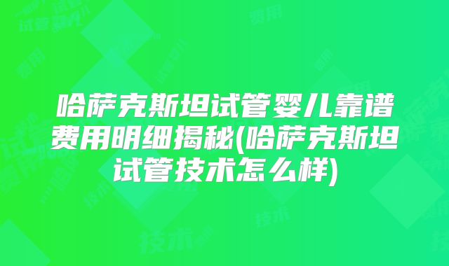 哈萨克斯坦试管婴儿靠谱费用明细揭秘(哈萨克斯坦试管技术怎么样)