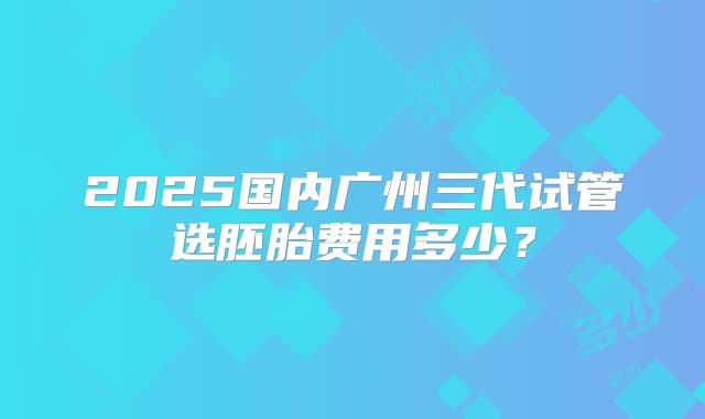 2025国内广州三代试管选胚胎费用多少？