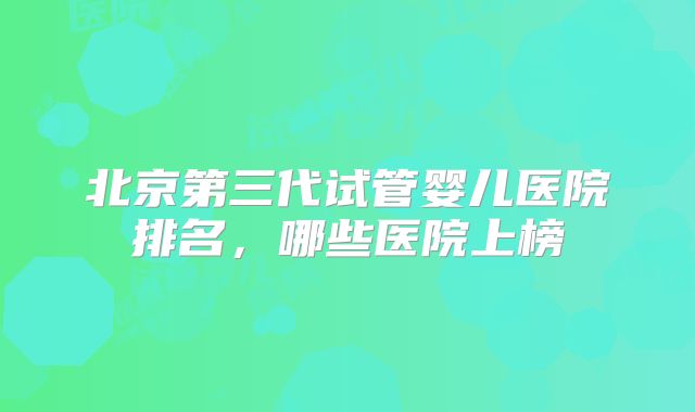 北京第三代试管婴儿医院排名，哪些医院上榜