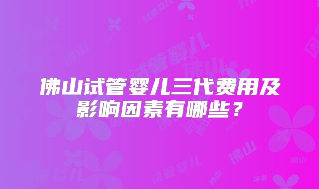 佛山试管婴儿三代费用及影响因素有哪些？
