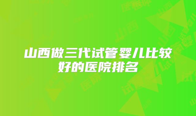 山西做三代试管婴儿比较好的医院排名