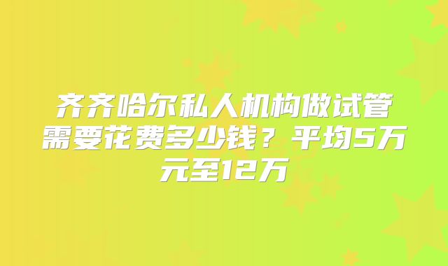 齐齐哈尔私人机构做试管需要花费多少钱?平均5万元至12万