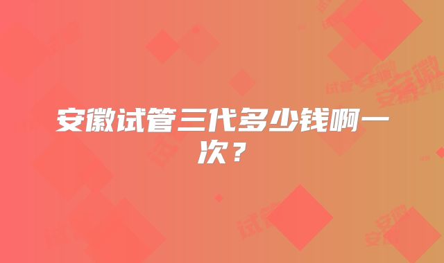 安徽试管三代多少钱啊一次？