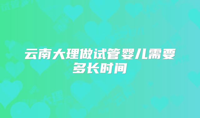 云南大理做试管婴儿需要多长时间