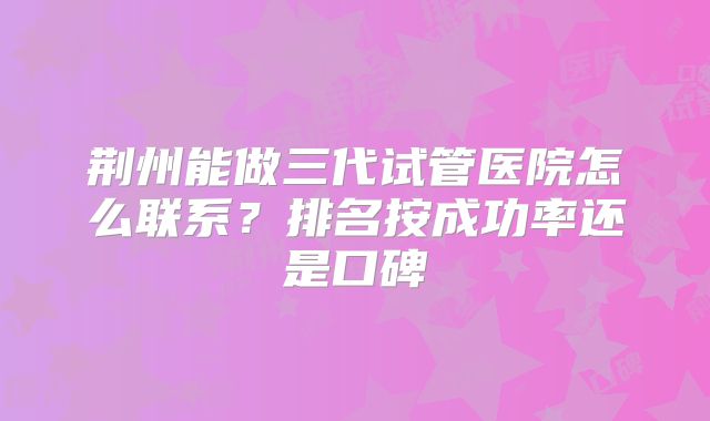 荆州能做三代试管医院怎么联系?排名按成功率还是口碑