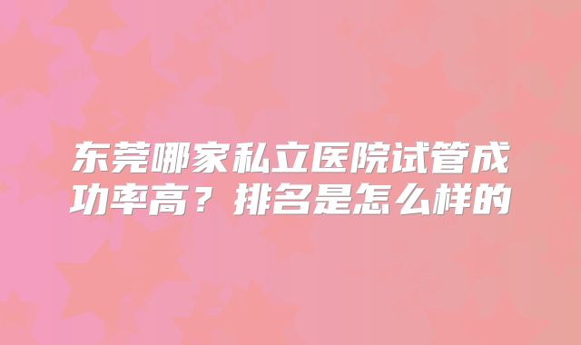 东莞哪家私立医院试管成功率高?排名是怎么样的
