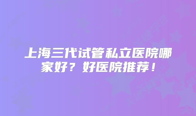 上海三代试管私立医院哪家好？好医院推荐！