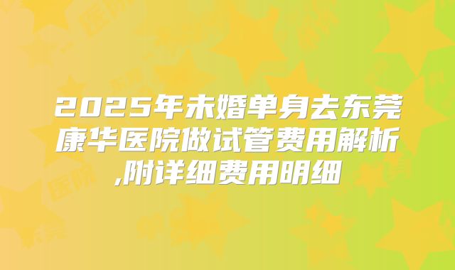 2025年未婚单身去东莞康华医院做试管费用解析,附详细费用明细