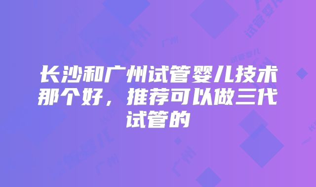 长沙和广州试管婴儿技术那个好，推荐可以做三代试管的
