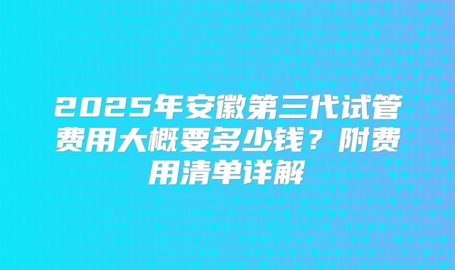 2025年安徽第三代试管费用大概要多少钱？附费用清单详解