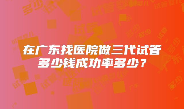 在广东找医院做三代试管多少钱成功率多少?