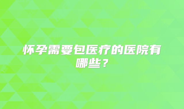 怀孕需要包医疗的医院有哪些？