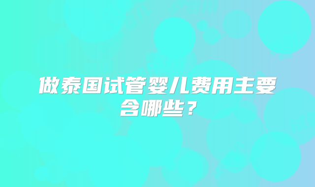 做泰国试管婴儿费用主要含哪些？