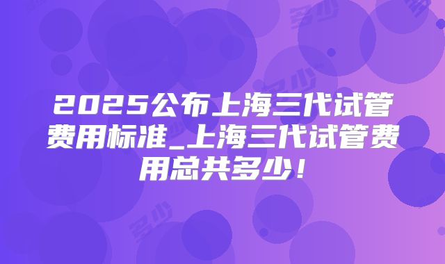 2025公布上海三代试管费用标准_上海三代试管费用总共多少！