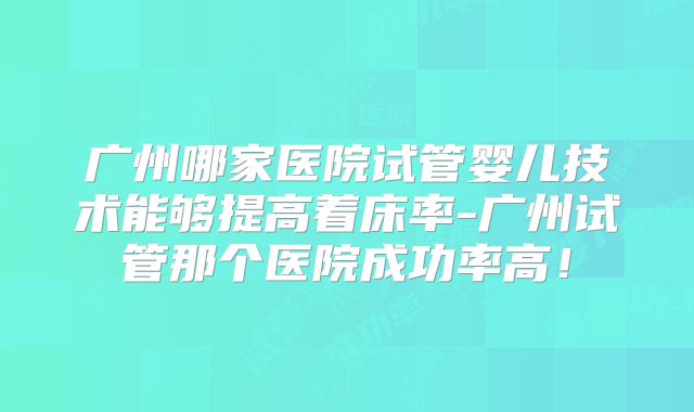 广州哪家医院试管婴儿技术能够提高着床率-广州试管那个医院成功率高！