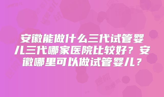 安徽能做什么三代试管婴儿三代哪家医院比较好？安徽哪里可以做试管婴儿？